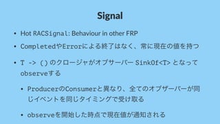 Signal
• Hot%RACSignal:%Behaviour%in%other%FRP
• CompletedやErrorによる終了はなく、常に現在の値を持つ
• T -> ()%のクロージャがオブサーバー%SinkOf<T>%となって
observeする
• ProducerのConsumerと異なり、全てのオブザーバーが同
じイベントを同じタイミングで受け取る
• observeを開始した時点で現在値が通知される
 