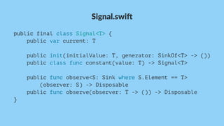 Signal.swi*
public final class Signal<T> {
public var current: T
public init(initialValue: T, generator: SinkOf<T> -> ())
public class func constant(value: T) -> Signal<T>
public func observe<S: Sink where S.Element == T>
(observer: S) -> Disposable
public func observe(observer: T -> ()) -> Disposable
}
 