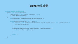 Signalの生成例
extension NSNotificationCenter {
public func rac_notifications
(name: String? = nil, object: AnyObject? = nil)
-> Signal<NSNotification?>
{
let disposable = ScopedDisposable(SerialDisposable())
return Signal(initialValue: nil) { sink in
let observer = self.addObserverForName(name, object: object, queue: nil) { notification in
sink.put(notification)
}
disposable.innerDisposable.innerDisposable = ActionDisposable {
self.removeObserver(observer)
}
return ()
}
}
}
 