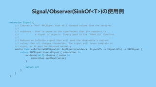 Signal/Observer(SinkOf<T>)の使用例
extension Signal {
/// Creates a "hot" RACSignal that will forward values from the receiver.
///
/// evidence - Used to prove to the typechecker that the receiver is
/// a signal of objects. Simply pass in the `identity` function.
///
/// Returns an infinite signal that will send the observable's current
/// value, then all changes thereafter. The signal will never complete or
/// error, so it must be disposed manually.
public func asInfiniteRACSignal<U: AnyObject>(evidence: Signal<T> -> Signal<U?>) -> RACSignal {
return RACSignal.createSignal { subscriber in
evidence(self).observe { value in
subscriber.sendNext(value)
}
return nil
}
}
}
 