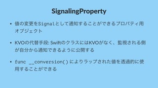 SignalingProperty
• 値の変更をSignalとして通知することができるプロパティ用
オブジェクト
• KVOの代替手段:&Swi*のクラスにはKVOがなく、監視される側
が自分から通知できるように公開する
• func __conversion()&によりラップされた値を透過的に使
用することができる
 