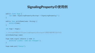SignalingPropertyの使用例
public class Hoge {
var name: SignalingProperty<String> = SignalingProperty("")
}
public func printName(name: String) {
println(name)
}
let hoge = Hoge()
// Stringが必要なのでSignalingProperty<String>から現在の値が取り出される
printName(hoge.name)
hoge.name.signal.observe { name in
println("(name): name was changed!")
}
hoge.name.put("ikesyo")
 