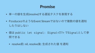 Promise
• 単一の値を生成(resolve)する遅延タスクを表現する
• ProducerのようなEvent-Streamではないので複数の値を通知
したりはしない
• 値は-public let signal: Signal<T?>-でSignalとして参
照できる
• resolve前:-nil,-resolve後:-生成された値-を通知
 