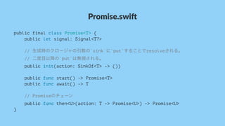 Promise.swi*
public final class Promise<T> {
public let signal: Signal<T?>
// 生成時のクロージャの引数の`sink`に`put`することでresolveされる。
// 二度目以降の`put`は無視される。
public init(action: SinkOf<T> -> ())
public func start() -> Promise<T>
public func await() -> T
// Promiseのチェーン
public func then<U>(action: T -> Promise<U>) -> Promise<U>
}
 
