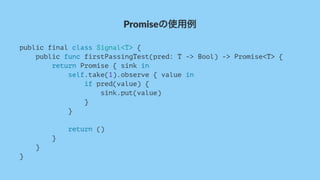 Promiseの使用例
public final class Signal<T> {
public func firstPassingTest(pred: T -> Bool) -> Promise<T> {
return Promise { sink in
self.take(1).observe { value in
if pred(value) {
sink.put(value)
}
}
return ()
}
}
}
 