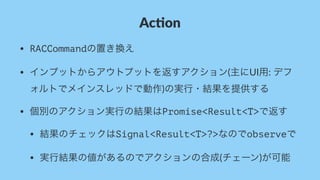 Ac#on
• RACCommandの置き換え
• インプットからアウトプットを返すアクション(主にUI用:&デフ
ォルトでメインスレッドで動作)の実行・結果を提供する
• 個別のアクション実行の結果はPromise<Result<T>で返す
• 結果のチェックはSignal<Result<T>?>なのでobserveで
• 実行結果の値があるのでアクションの合成(チェーン)が可能
 