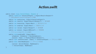 Ac#on.swi*
public final class Action<Input, Output> {
public typealias ExecutionSignal = Signal<Result<Output>?>
// RACCommand.executionSignalsと同様
public let executions: Signal<ExecutionSignal?>
public var results: Signal<Result<Output>?> // 実行結果
public var executing: Signal<Bool> // 実行中かどうか
public let enabled: Signal<Bool> // 有効かどうか
public var values: Signal<Output?> // 成功結果
public var errors: Signal<NSError?> // 失敗結果
// アクションとなるクロージャを渡す
public init(enabledIf: Signal<Bool>,
scheduler: Scheduler = MainScheduler(),
execute: Input -> Promise<Result<Output>>)
public func execute(input: Input) -> ExecutionSignal // アクションの実行
public func then<NewOutput> // アクションの合成
(action: Action<Output, NewOutput>)
-> Action<Input, NewOutput>
}
 