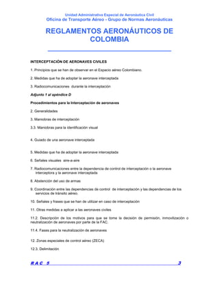 Unidad Administrativa Especial de Aeronáutica Civil
Oficina de Transporte Aéreo - Grupo de Normas Aeronáuticas
REGLAMENTOS AERONÁUTICOS DE
COLOMBIA
_______________________________
R A C 5 3
INTERCEPTACIÓN DE AERONAVES CIVILES
1. Principios que se han de observar en el Espacio aéreo Colombiano.
2. Medidas que ha de adoptar la aeronave interceptada
3. Radiocomunicaciones durante la interceptación
Adjunto 1 al apéndice D
Procedimientos para la Interceptación de aeronaves
2. Generalidades
3. Maniobras de interceptación
3.3. Maniobras para la identificación visual
4. Guiado de una aeronave interceptada
5. Medidas que ha de adoptar la aeronave interceptada
6. Señales visuales aire-a-aire
7. Radiocomunicaciones entre la dependencia de control de interceptación o la aeronave
interceptora y la aeronave interceptada
8. Abstención del uso de armas
9. Coordinación entre las dependencias de control de interceptación y las dependencias de los
servicios de tránsito aéreo.
10. Señales y frases que se han de utilizar en caso de interceptación
11. Otras medidas a aplicar a las aeronaves civiles
11.2. Descripción de los motivos para que se tome la decisión de permisión, inmovilización o
neutralización de aeronaves por parte de la FAC.
11.4. Fases para la neutralización de aeronaves
12. Zonas especiales de control aéreo (ZECA)
12.3. Delimitación
 
