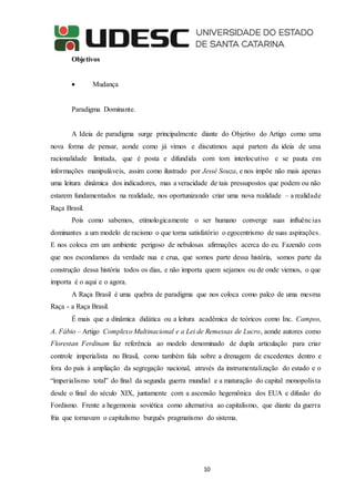 10
Objetivos
 Mudança
Paradigma Dominante.
A Ideia de paradigma surge principalmente diante do Objetivo do Artigo como uma
nova forma de pensar, aonde como já vimos e discutimos aqui partem da ideia de uma
racionalidade limitada, que é posta e difundida com tom interlocutivo e se pauta em
informações manipuláveis, assim como ilustrado por Jessé Souza, e nos impõe não mais apenas
uma leitura dinâmica dos indicadores, mas a veracidade de tais pressupostos que podem ou não
estarem fundamentados na realidade, nos oportunizando criar uma nova realidade – a realidade
Raça Brasil.
Pois como sabemos, etimologicamente o ser humano converge suas influências
dominantes a um modelo de racismo o que torna satisfatório o egocentrismo de suas aspirações.
E nos coloca em um ambiente perigoso de nebulosas afirmações acerca do eu. Fazendo com
que nos escondamos da verdade nua e crua, que somos parte dessa história, somos parte da
construção dessa história todos os dias, e não importa quem sejamos ou de onde viemos, o que
importa é o aqui e o agora.
A Raça Brasil é uma quebra de paradigma que nos coloca como palco de uma mesma
Raça - a Raça Brasil.
É mais que a dinâmica didática ou a leitura acadêmica de teóricos como Inc. Campos,
A. Fábio – Artigo Complexo Multinacional e a Lei de Remessas de Lucro, aonde autores como
Florestan Ferdinam faz referência ao modelo denominado de dupla articulação para criar
controle imperialista no Brasil, como também fala sobre a drenagem de excedentes dentro e
fora do país à ampliação da segregação nacional, através da instrumentalização do estado e o
“imperialismo total” do final da segunda guerra mundial e a maturação do capital monopolista
desde o final do século XIX, juntamente com a ascensão hegemônica dos EUA e difusão do
Fordismo. Frente a hegemonia soviética como alternativa ao capitalismo, que diante da guerra
fria que tornavam o capitalismo burguês pragmatismo do sistema.
 