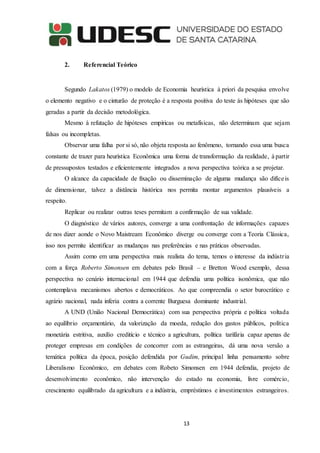 13
2. Referencial Teórico
Segundo Lakatos (1979) o modelo de Economia heurística à priori da pesquisa envolve
o elemento negativo e o cinturão de proteção é a resposta positiva do teste às hipóteses que são
geradas a partir da decisão metodológica.
Mesmo à refutação de hipóteses empíricas ou metafísicas, não determinam que sejam
falsas ou incompletas.
Observar uma falha por si só, não objeta resposta ao fenômeno, tornando essa uma busca
constante de trazer para heurística Econômica uma forma de transformação da realidade, à partir
de pressupostos testados e eficientemente integrados a nova perspectiva teórica a se projetar.
O alcance da capacidade de fixação ou disseminação de alguma mudança são difíceis
de dimensionar, talvez a distância histórica nos permita montar argumentos plausíveis a
respeito.
Replicar ou realizar outras teses permitam a confirmação de sua validade.
O diagnóstico de vários autores, converge a uma confrontação de informações capazes
de nos dizer aonde o Novo Maistream Econômico diverge ou converge com a Teoria Clássica,
isso nos permite identificar as mudanças nas preferências e nas práticas observadas.
Assim como em uma perspectiva mais realista do tema, temos o interesse da indústria
com a força Roberto Simonsen em debates pelo Brasil – e Bretton Wood exemplo, dessa
perspectiva no cenário internacional em 1944 que defendia uma política isonômica, que não
contemplava mecanismos abertos e democráticos. Ao que compreendia o setor burocrático e
agrário nacional, nada inferia contra a corrente Burguesa dominante industrial.
A UND (União Nacional Democrática) com sua perspectiva própria e política voltada
ao equilíbrio orçamentário, da valorização da moeda, redução dos gastos públicos, política
monetária estritiva, auxílio creditício e técnico a agricultura, política tarifária capaz apenas de
proteger empresas em condições de concorrer com as estrangeiras, dá uma nova versão a
temática política da época, posição defendida por Gudim, principal linha pensamento sobre
Liberalismo Econômico, em debates com Robeto Simonsen em 1944 defendia, projeto de
desenvolvimento econômico, não intervenção do estado na economia, livre comércio,
crescimento equilibrado da agricultura e a indústria, empréstimos e investimentos estrangeiros.
 