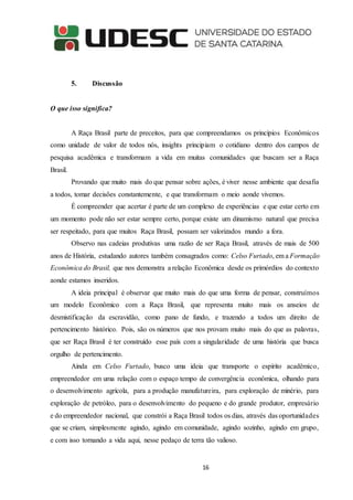 16
5. Discussão
O que isso significa?
A Raça Brasil parte de preceitos, para que compreendamos os princípios Econômicos
como unidade de valor de todos nós, insights principiam o cotidiano dentro dos campos de
pesquisa acadêmica e transformam a vida em muitas comunidades que buscam ser a Raça
Brasil.
Provando que muito mais do que pensar sobre ações, é viver nesse ambiente que desafia
a todos, tomar decisões constantemente, e que transformam o meio aonde vivemos.
É compreender que acertar é parte de um complexo de experiências e que estar certo em
um momento pode não ser estar sempre certo, porque existe um dinamismo natural que precisa
ser respeitado, para que muitos Raça Brasil, possam ser valorizados mundo a fora.
Observo nas cadeias produtivas uma razão de ser Raça Brasil, através de mais de 500
anos de História, estudando autores também consagrados como: Celso Furtado, em a Formação
Econômica do Brasil, que nos demonstra a relação Econômica desde os primórdios do contexto
aonde estamos inseridos.
A ideia principal é observar que muito mais do que uma forma de pensar, construímos
um modelo Econômico com a Raça Brasil, que representa muito mais os anseios de
desmistificação da escravidão, como pano de fundo, e trazendo a todos um direito de
pertencimento histórico. Pois, são os números que nos provam muito mais do que as palavras,
que ser Raça Brasil é ter construído esse país com a singularidade de uma história que busca
orgulho de pertencimento.
Ainda em Celso Furtado, busco uma ideia que transporte o espírito acadêmico,
empreendedor em uma relação com o espaço tempo de convergência econômica, olhando para
o desenvolvimento agrícola, para a produção manufatureira, para exploração de minério, para
exploração de petróleo, para o desenvolvimento do pequeno e do grande produtor, empresário
e do empreendedor nacional, que constrói a Raça Brasil todos os dias, através das oportunidades
que se criam, simplesmente agindo, agindo em comunidade, agindo sozinho, agindo em grupo,
e com isso tornando a vida aqui, nesse pedaço de terra tão valioso.
 