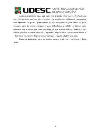 18
Assim desconstruimos toda a ideia muito bem levantada eobservada por Jessé de Souza
em A Elite do Atraso, da Escravidão a LavaJato , que nos fala sobre: as hierarquias de questões
mais importantes do poder – questão central de toda a sociedade de quem manda, de quem
obedece e quem fica com os privilégios e quem é abandonado e excluído, do dinheiro mera
convenção que só exerce seus efeitos em virtude de seus acordos políticos e jurídicos e que
refletem poder de reconstruir meandros – reprodução do poder social, aonde fundamentamos a
- Raça Brasil no exercício do poder social, legitimado. Ninguém obedece sem razão.
Quem cria legitimação, chave de acesso a todos os privilégios – Intelectuais, a Raça
Brasil.
 