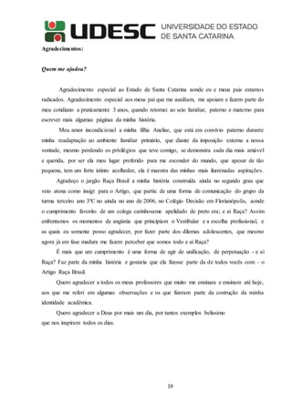 19
Agradecimentos:
Quem me ajudou?
Agradecimento especial ao Estado de Santa Catarina aonde eu e meus pais estamos
radicados. Agradecimento especial aos meus pai que me auxiliam, me apoiam e fazem parte do
meu cotidiano a praticamente 3 anos, quando retornei ao seio familiar, paterno e materno para
escrever mais algumas páginas da minha história.
Meu amor incondicional a minha filha Anelise, que está em convívio paterno durante
minha readaptação ao ambiente familiar primário, que diante da imposição externa a nossa
vontade, mesmo perdendo os privilégios que teve comigo, se demonstra cada dia mais amável
e querida, por ser ela meu lugar preferido para me esconder do mundo, que apesar de tão
pequena, tem um forte istinto acolhedor, ela é maestra das minhas mais iluminadas aspirações.
Agradeço o jargão Raça Brasil a minha história construída ainda no segundo grau que
veio atona como insigt para o Artigo, que partiu de uma forma de comunicação do grupo da
turma terceiro ano 3ºC no ainda no ano de 2006, no Colégio Decisão em Florianópolis, aonde
o cumprimento favorito de um colega carinhosame apelidado de preto era; e ai Raça? Assim
enfrentamos os momentos de angústia que principiam o Vestibular e a escolha profissional, e
as quais eu somente posso agradecer, por fazer parte dos dilemas adolescentes, que mesmo
agora já em fase madura me fazem perceber que somos todo e ai Raça?
É mais que um cumprimento é uma forma de agir de unificação, de perpetuação - e ai
Raça? Faz parte da minha história e gostaria que ela fizesse parte da de todos vocês com – o
Artigo Raça Brasil.
Quero agradecer a todos os meus professores que muito me ensinara e ensinam até hoje,
aos que me referi em algumas observações e os que fizeram parte da costrução da minha
identidade acadêmica.
Quero agradecer a Deus por mais um dia, por tantos exemplos belissimo
que nos inspiram todos os dias.
 