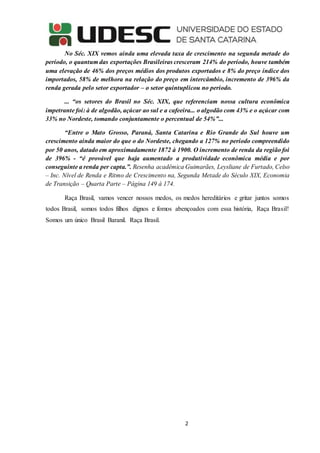 2
No Séc. XIX vemos ainda uma elevada taxa de crescimento na segunda metade do
período, o quantum das exportações Brasileiras cresceram 214% do período, houve também
uma elevação de 46% dos preços médios dos produtos exportados e 8% do preço índice dos
importados, 58% de melhora na relação do preço em intercâmbio, incremento de 396% da
renda gerada pelo setor exportador – o setor quintuplicou no período.
... “os setores do Brasil no Séc. XIX, que referenciam nossa cultura econômica
impetrante foi: à de algodão, açúcar ao sul e a cafeeira... o algodão com 43% e o açúcar com
33% no Nordeste, tomando conjuntamente o percentual de 54%”...
“Entre o Mato Grosso, Paraná, Santa Catarina e Rio Grande do Sul houve um
crescimento ainda maior do que o do Nordeste, chegando a 127% no período compreendido
por 50 anos, datado em aproximadamente 1872 à 1900. O incremento de renda da região foi
de 396% - “é provável que haja aumentado a produtividade econômica média e por
conseguinte a renda per capta.”. Resenha acadêmica Guimarães, Leysliane de Furtado, Celso
– Inc. Nível de Renda e Ritmo de Crescimento na, Segunda Metade do Século XIX, Economia
de Transição – Quarta Parte – Página 149 à 174.
Raça Brasil, vamos vencer nossos medos, os medos hereditários e gritar juntos somos
todos Brasil, somos todos filhos dignos e fomos abençoados com essa história, Raça Brasil!
Somos um único Brasil Baranil. Raça Brasil.
 