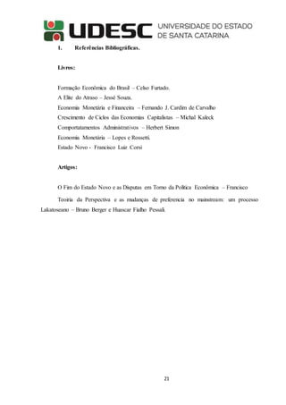 21
1. Referências Bibliográficas.
Livros:
Formação Econômica do Brasil – Celso Furtado.
A Elite do Atraso – Jessé Souza.
Economia Monetária e Financeira – Fernando J. Cardim de Carvalho
Crescimento de Ciclos das Economias Capitalistas – Michal Kaleck
Comportatamentos Administrativos – Herbert Simon
Economia Monetária – Lopes e Rossetti.
Estado Novo - Francisco Luiz Corsi
Artigos:
O Fim do Estado Novo e as Disputas em Torno da Política Econômica – Francisco
Teoiria da Perspectiva e as mudanças de preferencia no mainstream: um processo
Lakatoseano – Bruno Berger e Huascar Fialho Pessali.
 