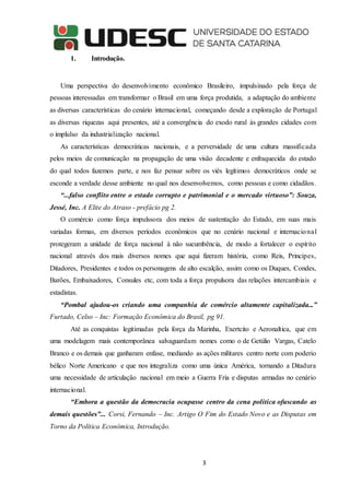 3
1. Introdução.
Uma perspectiva do desenvolvimento econômico Brasileiro, impulsinado pela força de
pessoas interessadas em transformar o Brasil em uma força produtida, a adaptação do ambiente
as diversas características do cenário internacional, começando desde a exploração de Portugal
as diversas riquezas aqui presentes, até a convergência do exodo rural às grandes cidades com
o implulso da industrialização nacional.
As características democráticas nacionais, e a perversidade de uma cultura massificada
pelos meios de comunicação na propagação de uma visão decadente e enfraquecida do estado
do qual todos fazemos parte, e nos faz pensar sobre os viés legítimos democráticos onde se
esconde a verdade desse ambiente no qual nos desenvolvemos, como pessoas e como cidadãos.
“...falso conflito entre o estado corrupto e patrimonial e o mercado virtuoso”: Souza,
Jessé, Inc. A Elite do Atraso - prefácio pg 2.
O comércio como força impulssora dos meios de sustentação do Estado, em suas mais
variadas formas, em diversos períodos econômicos que no cenário nacional e internacional
protegeram a unidade de força nacional à não sucumbência, de modo a fortalecer o espírito
nacional através dos mais diversos nomes que aqui fizeram história, como Reis, Principes,
Ditadores, Presidentes e todos os personagens de alto escalção, assim como os Duques, Condes,
Barões, Embaixadores, Consules etc, com toda a força propulsora das relações intercambiais e
estadistas.
“Pombal ajudou-os criando uma companhia de comércio altamente capitalizada...”
Furtado, Celso – Inc: Formação Econômica do Brasil, pg 91.
Até as conquistas legitimadas pela força da Marinha, Exertcito e Aeronaltica, que em
uma modelagem mais contemporânea salvaguardam nomes como o de Getúlio Vargas, Catelo
Branco e os demais que ganharam enfase, mediando as ações militares centro norte com poderio
bélico Norte Americano e que nos integraliza como uma única América, tornando a Ditadura
uma necessidade de articulação nacional em meio a Guerra Fria e disputas armadas no cenário
internacional.
“Embora a questão da democracia ocupasse centro da cena política ofuscando as
demais questões”... Corsi, Fernando – Inc. Artigo O Fim do Estado Novo e as Disputas em
Torno da Política Econômica, Introdução.
 