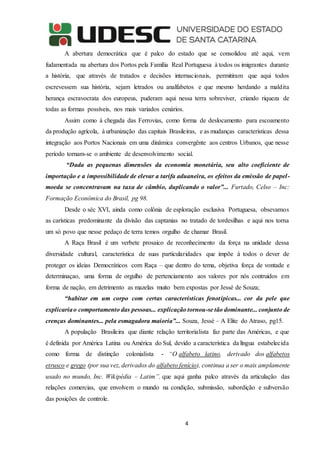 4
A abertura democrática que é palco do estado que se consolidou até aqui, vem
fudamentada na abertura dos Portos pela Família Real Portuguesa à todos os imigrantes durante
a história, que através de tratados e decisões internacionais, permitiram que aqui todos
escrevessem sua história, sejam letrados ou analfabetos e que mesmo herdando a maldita
herança escravocrata dos europeus, puderam aqui nessa terra sobreviver, criando riqueza de
todas as formas possíveis, nos mais variados cenários.
Assim como à chegada das Ferrovias, como forma de deslocamento para escoamento
da produção agrícola, à urbanização das capitais Brasileiras, e as mudanças caracteristicas dessa
integração aos Portos Nacionais em uma dinâmica convergênte aos centros Urbanos, que nesse
período tornam-se o ambiente de desenvolvimento social.
“Dada as pequenas dimensões da economia monetária, seu alto coeficiente de
importação e a impossibilidade de elevar a tarifa aduaneira, os efeitos da emissão de papel-
moeda se concentravam na taxa de câmbio, duplicando o valor”... Furtado, Celso – Inc:
Formação Econômica do Brasil, pg 98.
Desde o séc XVI, ainda como colônia de esploração esclusiva Portuguesa, obsevamos
as carísticas predominante da divisão das captanias no tratado de tordesilhas e aqui nos torna
um só povo que nesse pedaço de terra temos orgulho de chamar Brasil.
A Raça Brasil é um verbete prosaico de reconhecimento da força na unidade dessa
diversidade cultural, característica de suas particularidades que impõe à todos o dever de
proteger os ideias Democráticos com Raça – que dentro do tema, objetiva força de vontade e
determinaçao, uma forma de orgulho de pertenciamento aos valores por nós contruidos em
forma de nação, em detrimento as mazelas muito bem expostas por Jessé de Souza;
“habitar em um corpo com certas características fenotípicas... cor da pele que
explicariao comportamento das pessoas... explicação tornou-se tão dominante... conjunto de
crenças dominantes... pela esmagadora maioria”... Souza, Jessé – A Elite do Atraso, pg15.
A população Brasileira que diante relação territorialista faz parte das Américas, e que
é definida por América Latina ou América do Sul, devido a característica da língua estabelecida
como forma de distinção colonialista - “O alfabeto latino, derivado dos alfabetos
etrusco e grego (por sua vez, derivados do alfabeto fenício), continua a ser o mais amplamente
usado no mundo, Inc. Wikipédia – Latim”, que aqui ganha palco através da articulação das
relações comercias, que envolvem o mundo na condição, submissão, subordição e subversão
das posições de controle.
 