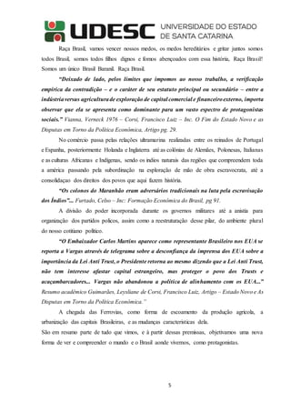 5
Raça Brasil, vamos vencer nossos medos, os medos hereditários e gritar juntos somos
todos Brasil, somos todos filhos dignos e fomos abençoados com essa história, Raça Brasil!
Somos um único Brasil Baranil. Raça Brasil.
“Deixado de lado, pelos limites que impomos ao nosso trabalho, a verificação
empírica da contradição – e o caráter de seu estatuto principal ou secundário – entre a
indústriaversus agriculturade exploração de capital comercial e financeiroexterno, importa
observar que ela se apresenta como dominante para um vasto espectro de protagonistas
sociais.” Vianna, Verneck 1976 – Corsi, Francisco Luiz – Inc. O Fim do Estado Novo e as
Disputas em Torno da Política Econômica, Artigo pg. 29.
No comércio passa pelas relações ultramarina realizadas entre os reinados de Portugal
e Espanha, posteriormente Holanda e Inglaterra até as colônias de Alemães, Polonesas, Italianas
e as culturas Africanas e Indígenas, sendo os indios naturais das regiões que compreendem toda
a américa passando pela subordinação na esploração de mão de obra escravocrata, até a
consolidaçao dos direitos dos povos que aqui fazem história.
“Os colonos do Maranhão eram adversários tradicionais na luta pela escravisação
dos Índios”... Furtado, Celso – Inc: Formação Econômica do Brasil, pg 91.
A divisão do poder incorporada durante os governos militares até a anistía para
organização dos partidos policos, assim como a reestruturação desse pilar, do ambiente plural
do nosso cotitiano político.
“O Embaixador Carlos Martins aparece como representante Brasileiro nos EUA se
reporta a Vargas através de telegrama sobre a desconfiança da imprensa dos EUA sobre a
importância da Lei Anti Trust, o Presidente retorna ao mesmo dizendo que a Lei Anti Trust,
não tem interesse afastar capital estrangeiro, mas proteger o povo dos Trusts e
acaçambarcadores... Vargas não abandonou a política de alinhamento com os EUA...”
Resumo acadêmico Guimarães, Leysliane de Corsi, Francisco Luiz, Artigo – Estado Novo e As
Disputas em Torno da Política Econômica.”
A chegada das Ferrovias, como forma de escoamento da produção agrícola, a
urbanização das capitais Brasileiras, e as mudanças caracteristicas dela.
São em resumo parte de tudo que vimos, e à partir dessas premissas, objetivamos uma nova
forma de ver e compreender o mundo e o Brasil aonde vivemos, como protagonistas.
 