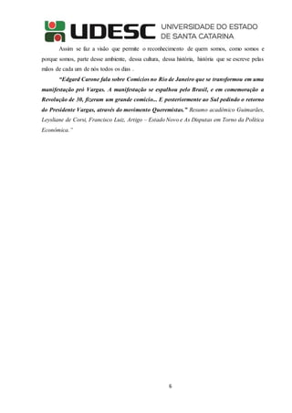 6
Assim se faz a visão que permite o reconhecimento de quem somos, como somos e
porque somos, parte desse ambiente, dessa cultura, dessa história, história que se escreve pelas
mãos de cada um de nós todos os dias .
“Edgard Carone fala sobre Comícios no Rio de Janeiro que se transformou em uma
manifestação pró Vargas. A manifestação se espalhou pelo Brasil, e em comemoração a
Revolução de 30, fizeram um grande comício... E posteriormente ao Sul pedindo o retorno
do Presidente Vargas, através do movimento Queremistas.” Resumo acadêmico Guimarães,
Leysliane de Corsi, Francisco Luiz, Artigo – Estado Novo e As Disputas em Torno da Política
Econômica.”
 