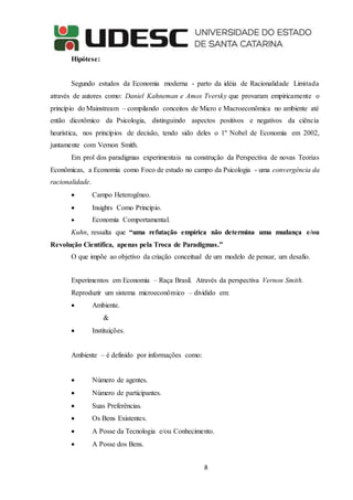 8
Hipótese:
Segundo estudos da Economia moderna - parto da idéia de Racionalidade Limitada
através de autores como: Daniel Kahneman e Amos Tversky que provaram empiricamente o
princípio do Mainstream – compilando conceitos de Micro e Macroeconômica no ambiente até
então dicotômico da Psicologia, distinguindo aspectos positivos e negativos da ciência
heurística, nos princípios de decisão, tendo sido deles o 1º Nobel de Economia em 2002,
juntamente com Vernon Smith.
Em prol dos paradigmas experimentais na construção da Perspectiva de novas Teorias
Econômicas, a Economia como Foco de estudo no campo da Psicologia - uma convergência da
racionalidade.
 Campo Heterogêneo.
 Insights Como Princípio.
 Economia Comportamental.
Kuhn, ressalta que “uma refutação empírica não determina uma mudança e/ou
Revolução Científica, apenas pela Troca de Paradigmas.”
O que impõe ao objetivo da criação conceitual de um modelo de pensar, um desafio.
Experimentos em Economia – Raça Brasil. Através da perspectiva Vernon Smith.
Reproduzir um sistema microeconômico – dividido em:
 Ambiente.
&
 Instituições.
Ambiente – é definido por informações como:
 Número de agentes.
 Número de participantes.
 Suas Preferências.
 Os Bens Existentes.
 A Posse da Tecnologia e/ou Conhecimento.
 A Posse dos Bens.
 