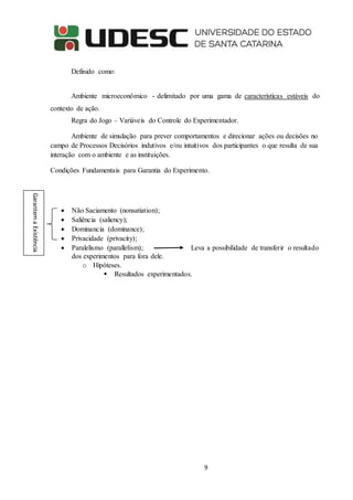 9
Definido como:
Ambiente microeconômico - delimitado por uma gama de características estáveis do
contexto de ação.
Regra do Jogo – Variáveis do Controle do Experimentador.
Ambiente de simulação para prever comportamentos e direcionar ações ou decisões no
campo de Processos Decisórios indutivos e/ou intuitivos dos participantes o que resulta de sua
interação com o ambiente e as instituições.
Condições Fundamentais para Garantia do Experimento.
 Não Saciamento (nonsatiation);
 Saliência (saliency);
 Dominancia (dominance);
 Privacidade (privacity);
 Paralelismo (parallelism); Leva a possibilidade de transferir o resultado
dos experimentos para fora dele.
o Hipóteses.
 Resultados experimentados.
GarantemaExistência
 