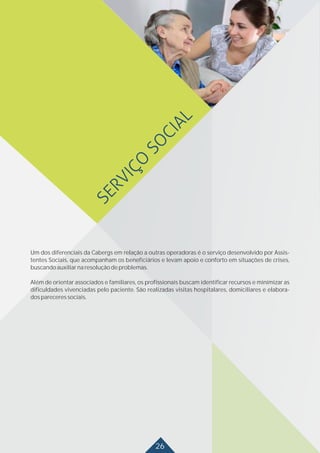 26
Um dos diferenciais da Cabergs em relação a outras operadoras é o serviço desenvolvido por Assis-
tentes Sociais, que acompanham os beneficiários e levam apoio e conforto em situações de crises,
buscandoauxiliarnaresoluçãodeproblemas.
Além de orientar associados e familiares, os profissionais buscam identificar recursos e minimizar as
dificuldades vivenciadas pelo paciente. São realizadas visitas hospitalares, domiciliares e elabora-
dospareceressociais.
 