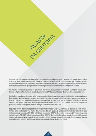 3
Como administradores da Cabergs Saúde, é indispensável informação, análise e entendimento sobre
a dinâmica de funcionamento da saúde suplementar no Brasil. E, quanto mais aprofundamos isso,
mais evidentes ficam as contradições e desafios deste mercado. Se nossa expectativa de vida aumen-
tou,osprocedimentosquegarantemessalongevidadesetornarammaiscomplexosecaros.
Ao mesmo tempo em que cresce o número de idosos, os que mais necessitam e utilizam nossa assis-
tência,aAgênciaNacionaldeSaúdeSuplementar(ANS)aumentaoroldeprocedimentoscobertos.
Contudo, a condução firme do setor pela agência não se resume ao aumento de cobertura dos planos.
Resoluções Normativas aprovadas pelo órgão regulamentador mudam, mesmo que timidamente, a
forma como as operadoras se organizam. Um exemplo é a RN 323/2013 que determina a criação das
Ouvidorias, que começaram a ser implementadas ainda em 2013 por planos de saúde de grande
porteequeentraemoperação,naCabergs,apartirdemaiode2014.
Segundo dados da Associação Brasileira de Medicina de Grupo (Abramge), as despesas vêm consu-
mindo uma parte cada vez maior das receitas. Se, em 2007, o gasto assistencial da totalidade das
entidades representava R$ 41,2 bilhões e consumia 80,6% da receita total, em 2013, as despesas
subiram para R$ 88,3 bilhões, equivalente a 82,7% da receita. Fora isso, ainda é necessário pagar
gastos administrativos, impostos, entre outros, de forma que a margem líquida de remuneração das
operadorasfoiinferiora1%.Paramuitas,arealidadefoidedéficitem2013.
 