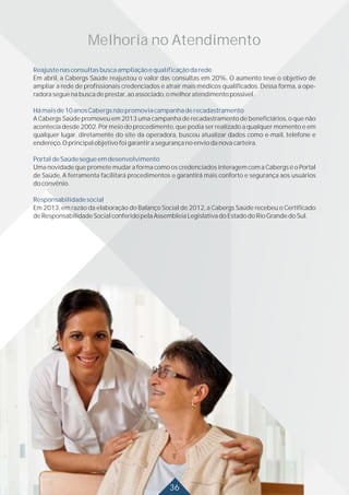 Reajustenasconsultasbuscaampliaçãoequalificaçãodarede
Hámaisde10anosCabergsnãopromoviacampanhaderecadastramento
PortaldeSaúdesegueemdesenvolvimento
Responsabilidadesocial
Em abril, a Cabergs Saúde reajustou o valor das consultas em 20%. O aumento teve o objetivo de
ampliar a rede de profissionais credenciados e atrair mais médicos qualificados. Dessa forma, a ope-
radoraseguenabuscadeprestar,aoassociado,omelhoratendimentopossível.
A Cabergs Saúde promoveu em 2013 uma campanha de recadastramento de beneficiários, o que não
acontecia desde 2002. Por meio do procedimento, que podia ser realizado a qualquer momento e em
qualquer lugar, diretamente do site da operadora, buscou atualizar dados como e-mail, telefone e
endereço.Oprincipalobjetivofoigarantirasegurançanoenviodanovacarteira.
Uma novidade que promete mudar a forma como os credenciados interagem com a Cabergs é o Portal
de Saúde. A ferramenta facilitará procedimentos e garantirá mais conforto e segurança aos usuários
doconvênio.
Em 2013, em razão da elaboração do Balanço Social de 2012, a Cabergs Saúde recebeu o Certificado
deResponsabilidadeSocialconferidopelaAssembleiaLegislativadoEstadodoRioGrandedoSul.
30
Melhoria no Atendimento
36
 