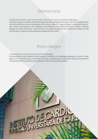 30
Democracia
EleiçõesdoConselho,pormeioeletrônico,diminuemcustoseaumentamsegurança
As eleições para o Conselho de Administração da Cabergs Saúde ocorreram, em 2013, integralmente
de forma eletrônica. Foram computados 3356 votos, sendo 2217 para a Chapa 1, eleita pelos associa-
dos. A partir da votação no site, mediante a identificação com nome de usuário e senha, a Cabergs
reduziu os custos da eleição – anteriormente, as cédulas de papel eram enviadas às residências dos
beneficiários,egarantiumaissegurançanaapuraçãodosvotos.
Porto Alegre
CredenciadosanestesistasnoInstitutodeCardiologia
Os beneficiários que realizam intervenções no Instituto de Cardiologia passaram a contar, desde
julho, com 22 anestesistas conveniados. Com isso, a Cabergs buscou preencher uma lacuna existente
nalistadeprofissionaisdestaespecialidadecredenciadospelaoperadora.
3037
 