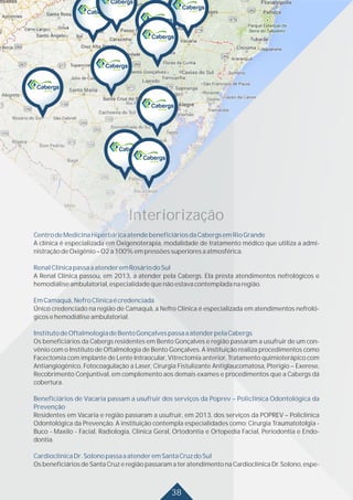 38
CentrodeMedicinaHiperbáricaatendebeneficiáriosdaCabergsemRioGrande
RenalClínicapassaaatenderemRosáriodoSul
EmCamaquã,NefroClínicaécredenciada
InstitutodeOftalmologiadeBentoGonçalvespassaaatenderpelaCabergs
Beneficiários de Vacaria passam a usufruir dos serviços da Poprev – Policlínica Odontológica da
Prevenção
CardioclínicaDr.SolonopassaaatenderemSantaCruzdoSul
A clínica é especializada em Oxigenoterapia, modalidade de tratamento médico que utiliza a admi-
nistraçãodeOxigênio–O2a100%empressõessuperioresaatmosférica.
A Renal Clínica passou, em 2013, a atender pela Cabergs. Ela presta atendimentos nefrológicos e
hemodiáliseambulatorial,especialidadequenãoestavacontempladanaregião.
Único credenciado na região de Camaquã, a Nefro Clínica é especializada em atendimentos nefroló-
gicosehemodiáliseambulatorial.
Os beneficiários da Cabergs residentes em Bento Gonçalves e região passaram a usufruir de um con-
vênio com o Instituto de Oftalmologia de Bento Gonçalves. A instituição realiza procedimentos como
Facectomia com implante de Lente Intraocular, Vitrectomia anterior, Tratamento quimioterápico com
Antiangiogênico, Fotocoagulação a Laser, Cirurgia Fistulizante Antiglaucomatosa, Pterigio – Exerese,
Recobrimento Conjuntival, em complemento aos demais exames e procedimentos que a Cabergs dá
cobertura.
Residentes em Vacaria e região passaram a usufruir, em 2013, dos serviços da POPREV – Policlínica
Odontológica da Prevenção. A instituição contempla especialidades como: Cirurgia Traumatotolgia -
Buco - Maxilo - Facial, Radiologia, Clínica Geral, Ortodontia e Ortopedia Facial, Periodontia e Endo-
dontia.
Os beneficiários de Santa Cruz e região passaram a ter atendimento na Cardioclínica Dr. Solono, espe-
Interiorização
 
