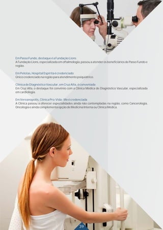 EmPassoFundo,destaqueéaFundaçãoLions
EmPelotas,HospitalEspíritaécredenciado
ClínicadeDiagnósticoVascular,emCruzAlta,éconveniada
EmVereanópolis,ClínicaPro-Vida-Meécredenciada
A Fundação Lions, especializada em oftalmologia, passou a atender os beneficiários de Passo Fundo e
região.
Únicocredenciadonaregiãoparaatendimentopsiquiátrico.
Em Cruz Alta, o destaque foi convênio com a Clínica Médica de Diagnóstico Vascular, especializada
emcardiologia.
A Clínica passou a oferecer especialidades ainda não contempladas na região, como Cancerologia,
OncologiaeaindacomplementaopçãodeMedicinaInternaouClínicaMédica.
39
 