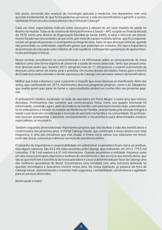 4
Isto posto, acrescido dos avanços da tecnologia aplicada à medicina, nos deparamos com uma
questão fundamental: de que forma podemos preservar a vida dos beneficiários e garantir a susten-
tabilidadefinanceiradosnossosplanosedainstituiçãoCabergs?
Cada vez mais, especialistas indicam como necessária a adoção de um novo modelo de saúde no
Brasil e no mundo. Trata-se do sistema de Atenção Primária à Saúde – APS, surgido no final da década
de 1970, como uma diretriz da Organização Mundial da Saúde (OMS). A ideia é oferecer um atendi-
mento focado nas necessidades do paciente, por meio de equipe multidisciplinar, que fica responsá-
vel por um grupo de pessoas e o acompanha ao longo de anos. Sabe-se que doenças crônicas, quando
não prevenidas ou controladas, significam gastos que poderiam ser evitados. Por isso a importância
da promoção da educação sobre hábitos de vida saudável, estimulando a prevenção do aparecimen-
todaspatologiascrônicas.
Nesse sentido, acreditamos na conscientização e na informação sobre as consequências de maus
hábitos como uma forma objetiva de preservar a saúde do nosso associado. Tanto que proporciona-
mos diversas ações que, durante 2013, atingiram mais de 11 mil pessoas e visaram à prevenção de
doenças como câncer de mama, pele e próstata. Em muitas dessas atividades, fomos para o interior
doEstadobuscandoestenderedividirapresençadaCabergscomummaiornúmerodebeneficiários.
Melhor que tratar a doença e curar o paciente é impedir que essas doenças se manifestem. Além das
ações, que continuarão em 2014, mantivemos diversos programas próprios, como o do Tabagismo,
que auxilia quem quer parar de fumar e cujos resultados podem ser conhecidos nas próximas pági-
nas.
O ambulatório médico, localizado na sede da operadora em Porto Alegre, é outra área que merece
destaque. Promovemos não somente sua reestruturação física, como seu quadro funcional foi
reformulado, contando, agora, além de médicos de família, com uma nutricionista. Hoje, o atendimen-
to no ambulatório é focado no modelo de Medicina de Família, caracterizada pela atenção integral à
saúde e por levar em consideração a inserção do paciente na família e na comunidade. Os profissio-
nais buscam acompanhar o paciente constantemente e encaminhá-lo para determinados médicos
especialistas,senecessário.
Também seguimos desenvolvendo importantes projetos que irão facilitar a vida dos beneficiários e
credenciados nos próximos anos. O Portal Cabergs Saúde, que contempla a nova carteira com tarja
magnética, é uma das iniciativas que irão mudar a forma como vamos nos relacionar em breve:
controlar,trocar,comunicareoferecerserviçosdeassistênciaonline.
O tamanho da importância e responsabilidade em administrar a operadora ficam claros ao analisar-
mos alguns números. São 43,5 mil vidas assistidas pela Cabergs, que realizaram, em 2013, 179,5 mil
consultas, 718,1 mil exames e 6,51 mil internações. Quando assumimos a entidade, traçamos como
um dos nossos principais objetivos a melhora do atendimento e dos serviços aos beneficiários, que
são os que motivam a existência da nossa operadora e a busca determinada por fazer da Cabergs uma
das melhores operadoras do Brasil. Encontramos uma entidade com uma estrutura defasada na
questão tecnológica e buscamos investir nessa área. Na nossa avaliação, já passava da hora da
Cabergs inovar, automatizando e trazendo mais segurança, confiabilidade, conveniência e agilidade
paraosserviçosoferecidos.
Muitasaúdeatodos!
 