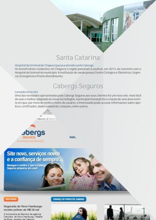 Santa Catarina
HospitaldaUnimeddeChapecópassaaatenderpelaCabergs
Os beneficiários residentes em Chapecó e região passaram a usufruir, em 2013, de convênio com o
Hospital da Unimed do município. A instituição de saúde possui Centro Cirúrgico e Obstétrico, Urgên-
cia,EmergênciaeProntoAtendimento.
Cabergs Seguros
Lançadonovosite
Uma das novidades apresentadas pela Cabergs Seguros aos seus clientes foi um novo site, mais fácil
de usar e melhor adaptado às novas tecnologias. A principal inovação foi a criação de uma área restri-
ta em que, por meio de senha e nome de usuário, o interessado pode acessar informações sobre apó-
lices,certificados,dadoscadastrais,cotações,entreoutros.
40
 