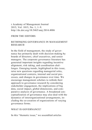 r Academy of Management Journal
2015, Vol. 1015, No. 1, 1–9.
http://dx.doi.org/10.5465/amj.2014.4006
FROM THE EDITORS
RETHINKING GOVERNANCE IN MANAGEMENT
RESEARCH
In the field of management, the study of gover-
nance has primarily dealt with decision-making by
boards of directors, chief executives, and senior
managers. The corporate governance literature has
generated important insights regarding incentive
alignment, risk taking, and coordination chal-
lenges. Emerging trends, highlighted in this issue,
raise new questions regarding managerial roles,
organizational contexts, internal and social pro-
cesses, and changes in governance over time. We
encourage management scholars to rethink their
approach to governance research by considering
stakeholder engagement, the implications of big
data, social impact, global dimensions, and com-
parative analysis of governance. A broadened con-
ceptualization of governance may also deal with the
dynamics of interorganizational arrangements, in-
cluding the co-creation of organizations of varying
governance forms.
WHAT IS GOVERNANCE?
In this “thematic issue,” we assembled articles
 