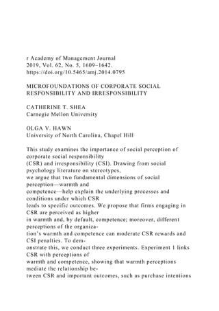 r Academy of Management Journal
2019, Vol. 62, No. 5, 1609–1642.
https://doi.org/10.5465/amj.2014.0795
MICROFOUNDATIONS OF CORPORATE SOCIAL
RESPONSIBILITY AND IRRESPONSIBILITY
CATHERINE T. SHEA
Carnegie Mellon University
OLGA V. HAWN
University of North Carolina, Chapel Hill
This study examines the importance of social perception of
corporate social responsibility
(CSR) and irresponsibility (CSI). Drawing from social
psychology literature on stereotypes,
we argue that two fundamental dimensions of social
perception—warmth and
competence—help explain the underlying processes and
conditions under which CSR
leads to specific outcomes. We propose that firms engaging in
CSR are perceived as higher
in warmth and, by default, competence; moreover, different
perceptions of the organiza-
tion’s warmth and competence can moderate CSR rewards and
CSI penalties. To dem-
onstrate this, we conduct three experiments. Experiment 1 links
CSR with perceptions of
warmth and competence, showing that warmth perceptions
mediate the relationship be-
tween CSR and important outcomes, such as purchase intentions
 