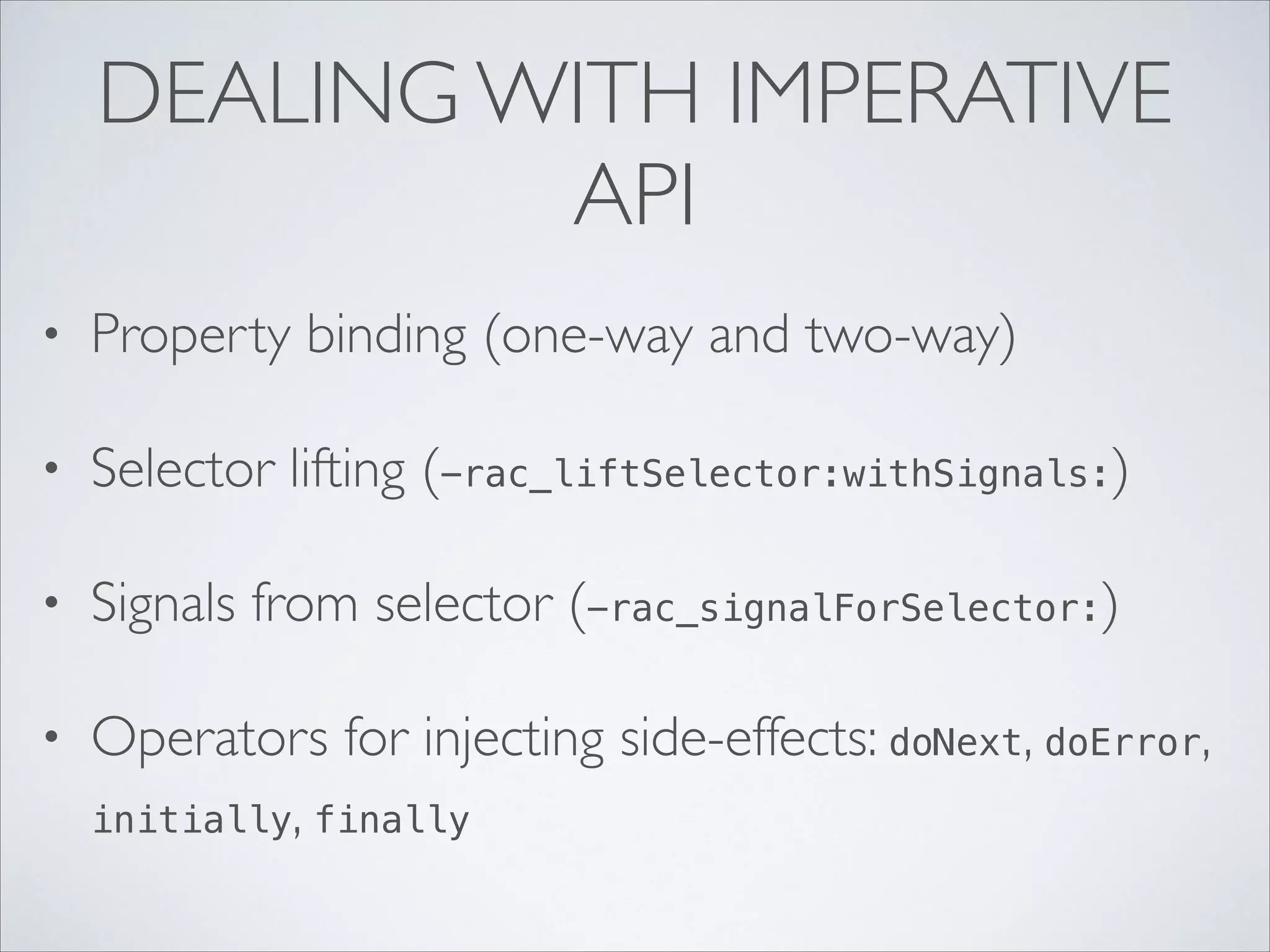 DEALING WITH IMPERATIVE
API
•

Property binding (one-way and two-way)	


•

Selector lifting (-rac_liftSelector:withSignals:)	


•

Signals from selector (-rac_signalForSelector:)	


•

Operators for injecting side-effects: doNext, doError,
initially, finally

 