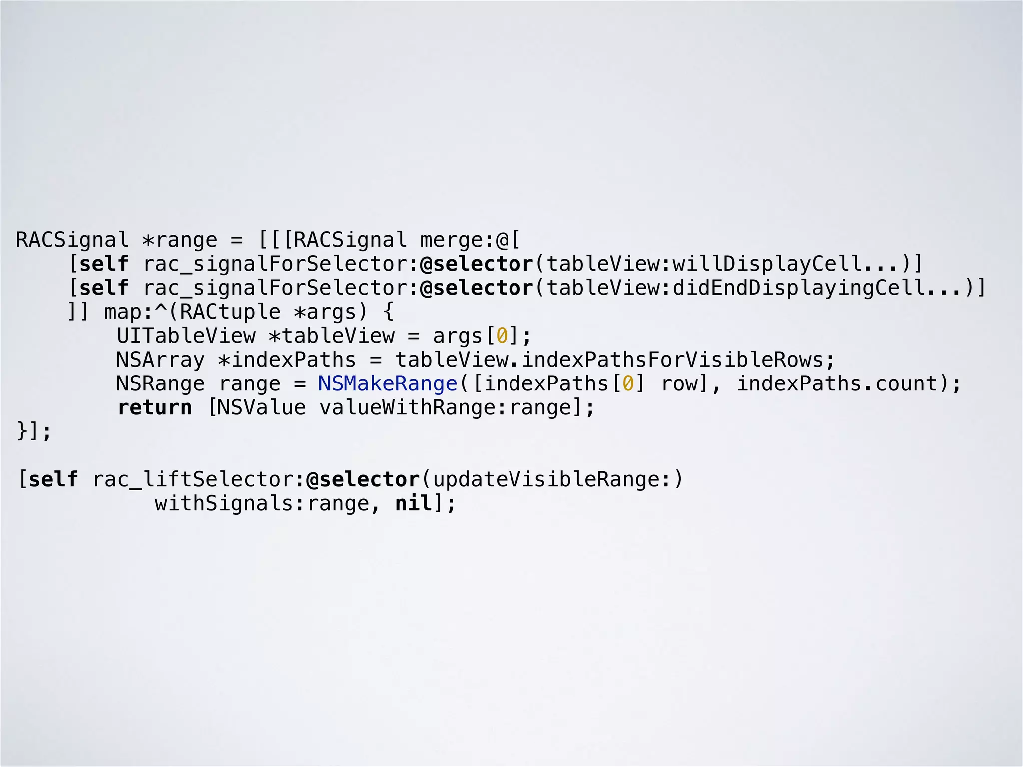 RACSignal *range = [[[RACSignal merge:@[
[self rac_signalForSelector:@selector(tableView:willDisplayCell...)]
[self rac_signalForSelector:@selector(tableView:didEndDisplayingCell...)]
]] map:^(RACtuple *args) {
UITableView *tableView = args[0];
NSArray *indexPaths = tableView.indexPathsForVisibleRows;
NSRange range = NSMakeRange([indexPaths[0] row], indexPaths.count);
return [NSValue valueWithRange:range];
}];

!

[self rac_liftSelector:@selector(updateVisibleRange:)
withSignals:range, nil];

 