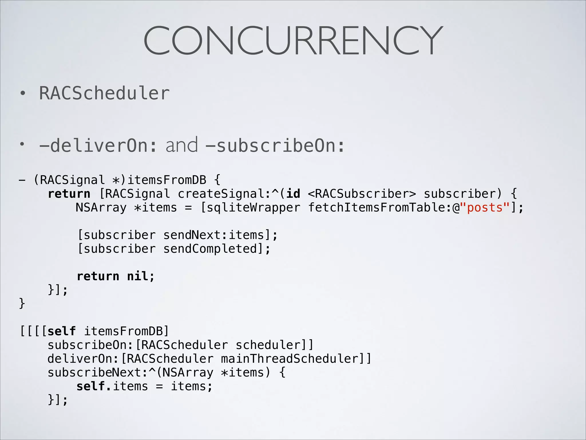 CONCURRENCY
•

RACScheduler

•

-deliverOn:

and -subscribeOn:

- (RACSignal *)itemsFromDB {
return [RACSignal createSignal:^(id <RACSubscriber> subscriber) {
NSArray *items = [sqliteWrapper fetchItemsFromTable:@"posts"];

!

[subscriber sendNext:items];
[subscriber sendCompleted];

!
}

!

}];

return nil;

[[[[self itemsFromDB]
subscribeOn:[RACScheduler scheduler]]
deliverOn:[RACScheduler mainThreadScheduler]]
subscribeNext:^(NSArray *items) {
self.items = items;
}];

 