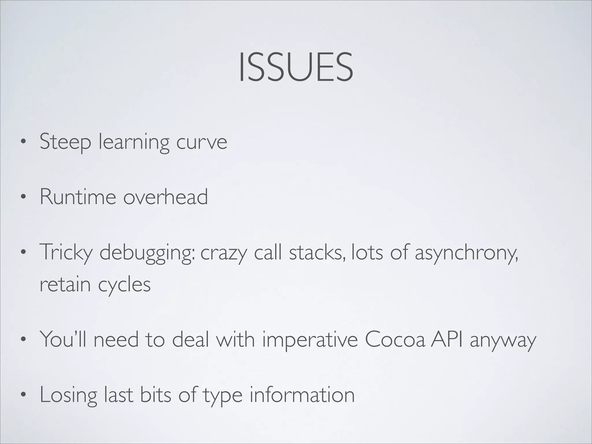 ISSUES
•

Steep learning curve	


•

Runtime overhead	


•

Tricky debugging: crazy call stacks, lots of asynchrony,
retain cycles	


•

You’ll need to deal with imperative Cocoa API anyway	


•

Losing last bits of type information

 