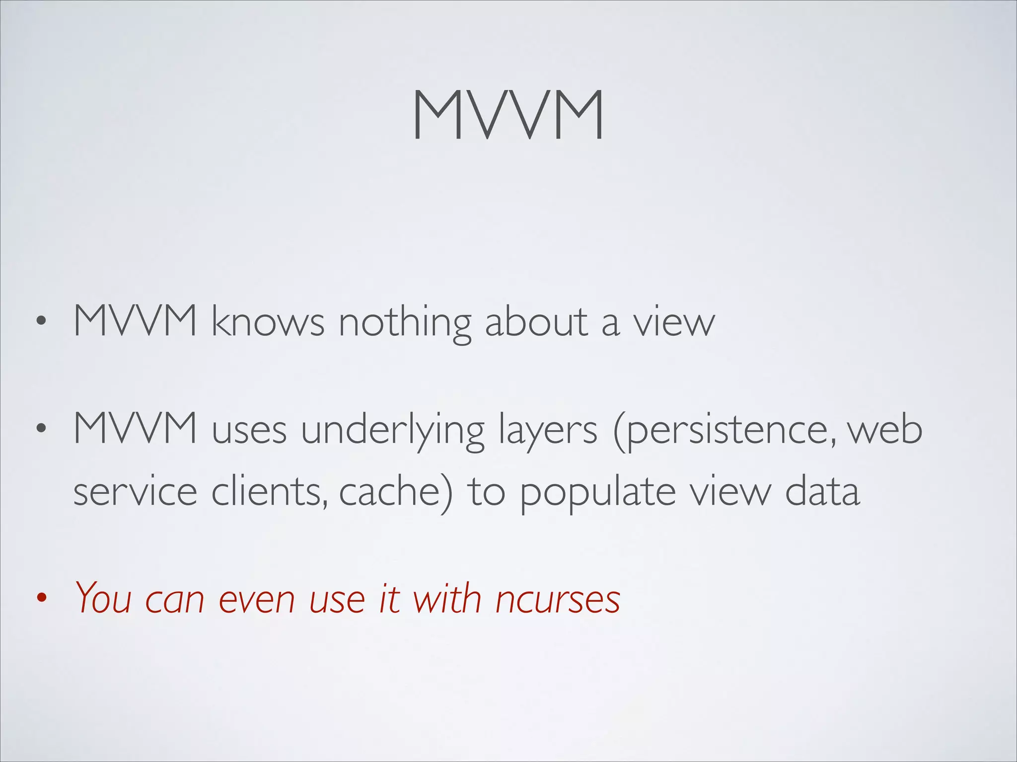 MVVM
•

MVVM knows nothing about a view	


•

MVVM uses underlying layers (persistence, web
service clients, cache) to populate view data	


•

You can even use it with ncurses

 