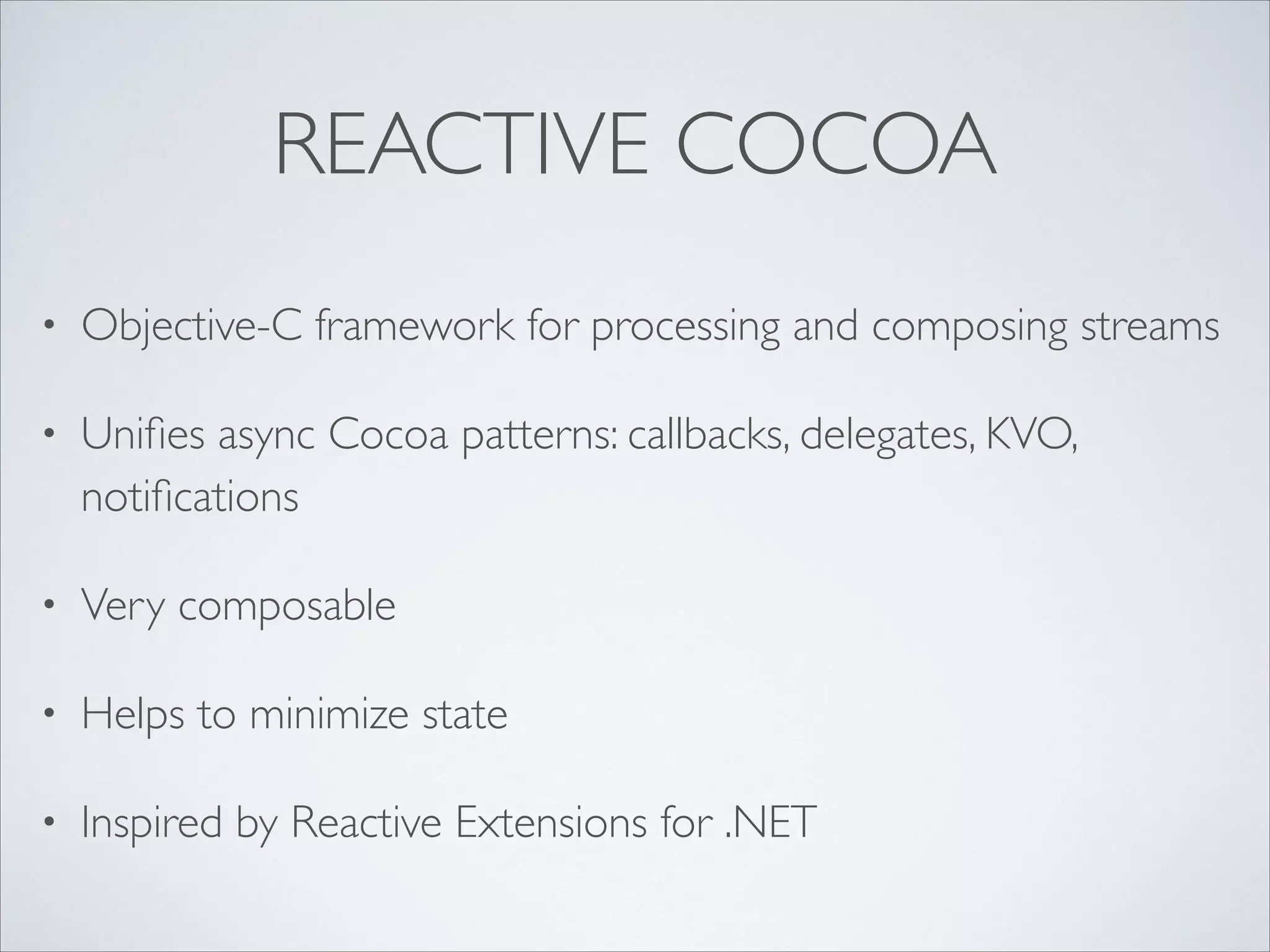 REACTIVE COCOA
•

Objective-C framework for processing and composing streams	


•

Uniﬁes async Cocoa patterns: callbacks, delegates, KVO,
notiﬁcations	


•

Very composable	


•

Helps to minimize state	


•

Inspired by Reactive Extensions for .NET

 