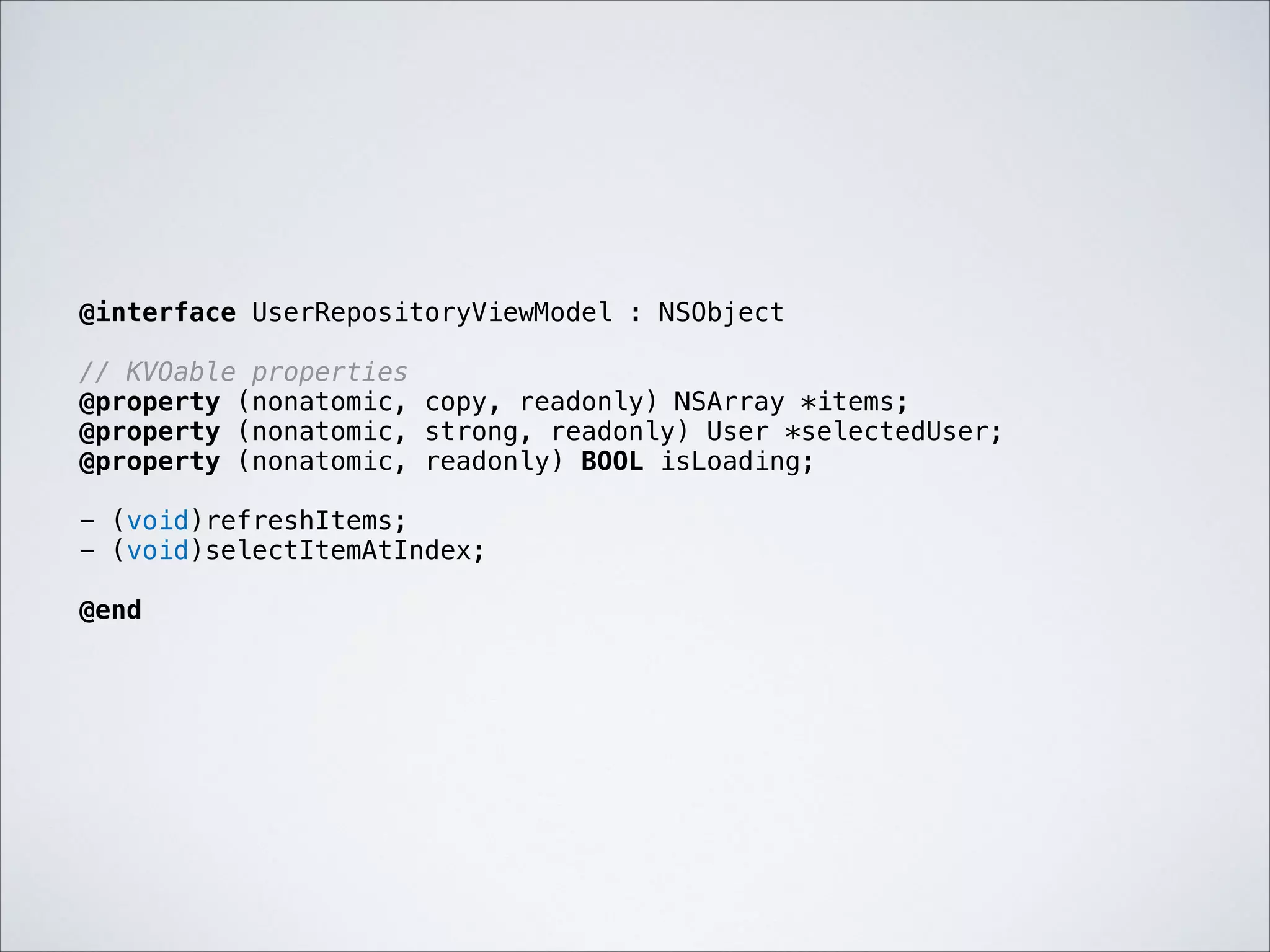 @interface UserRepositoryViewModel : NSObject

!

// KVOable properties
@property (nonatomic, copy, readonly) NSArray *items;
@property (nonatomic, strong, readonly) User *selectedUser;
@property (nonatomic, readonly) BOOL isLoading;

!

- (void)refreshItems;
- (void)selectItemAtIndex;

!

@end

 