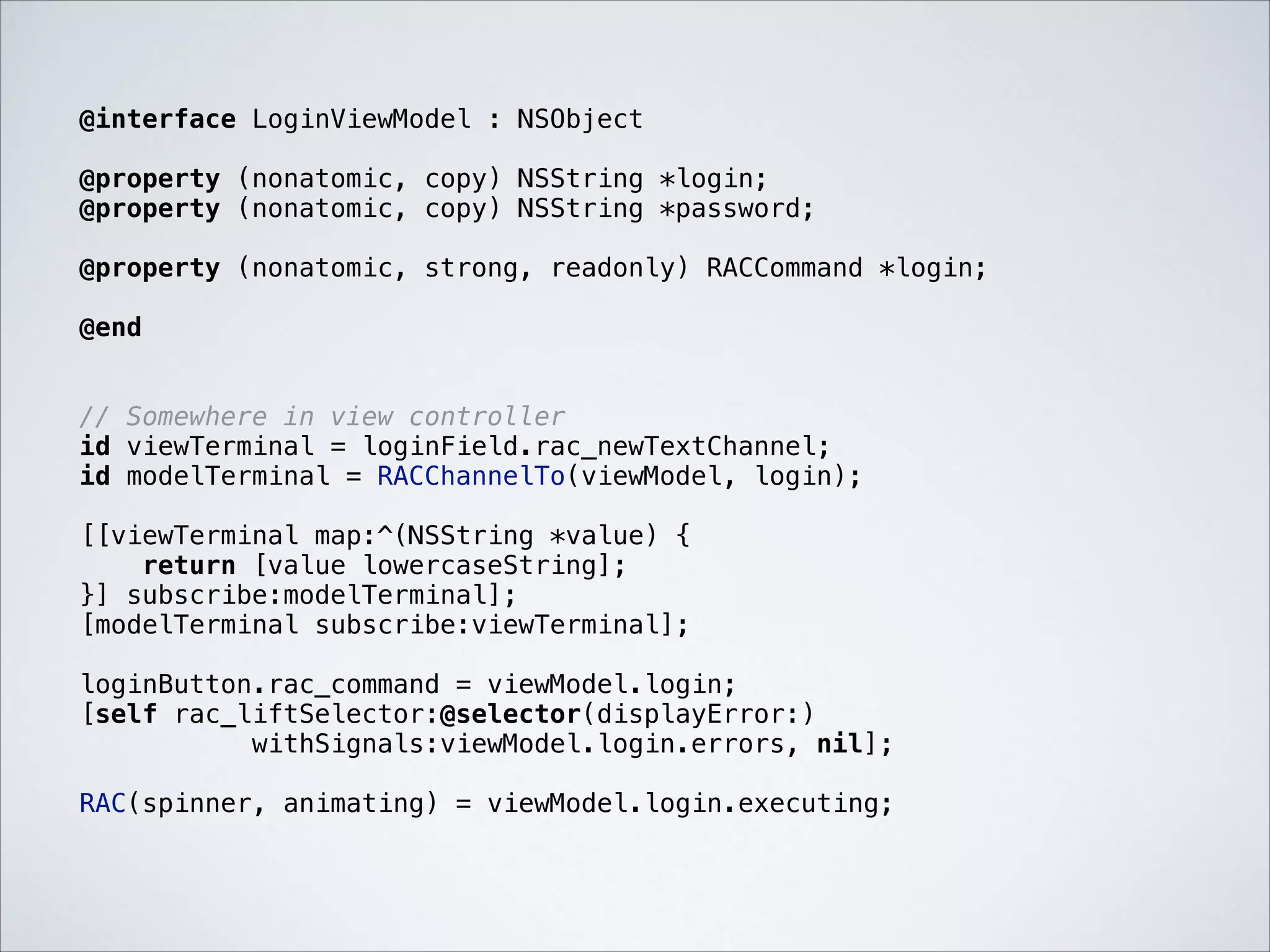@interface LoginViewModel : NSObject

!

@property (nonatomic, copy) NSString *login;
@property (nonatomic, copy) NSString *password;

!

@property (nonatomic, strong, readonly) RACCommand *login;

!

@end

!
!

// Somewhere in view controller
id viewTerminal = loginField.rac_newTextChannel;
id modelTerminal = RACChannelTo(viewModel, login);

!

[[viewTerminal map:^(NSString *value) {
return [value lowercaseString];
}] subscribe:modelTerminal];
[modelTerminal subscribe:viewTerminal];

!

loginButton.rac_command = viewModel.login;
[self rac_liftSelector:@selector(displayError:)
withSignals:viewModel.login.errors, nil];

!

RAC(spinner, animating) = viewModel.login.executing;

 