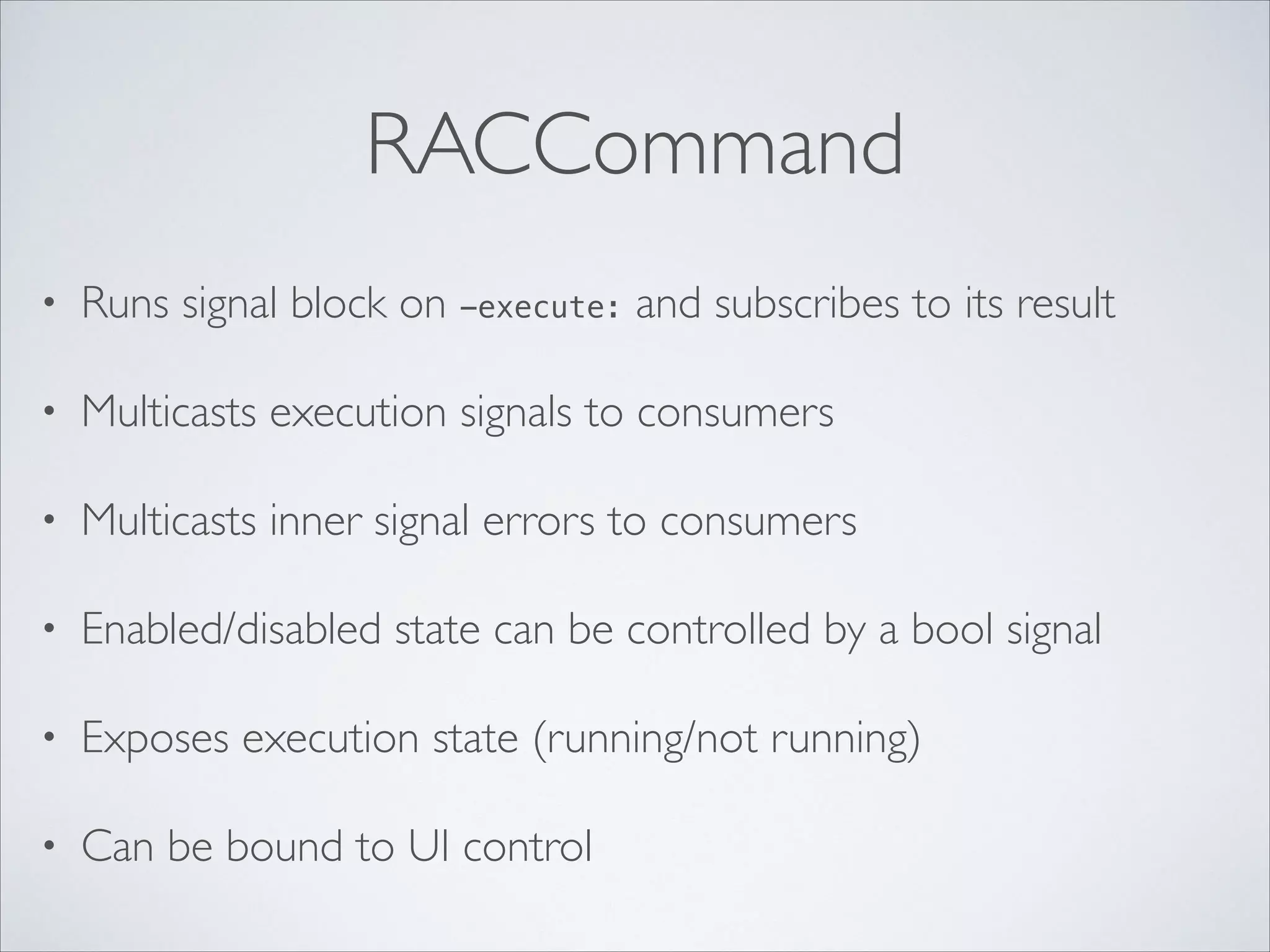 RACCommand
•

Runs signal block on -execute: and subscribes to its result	


•

Multicasts execution signals to consumers	


•

Multicasts inner signal errors to consumers	


•

Enabled/disabled state can be controlled by a bool signal	


•

Exposes execution state (running/not running)	


•

Can be bound to UI control

 