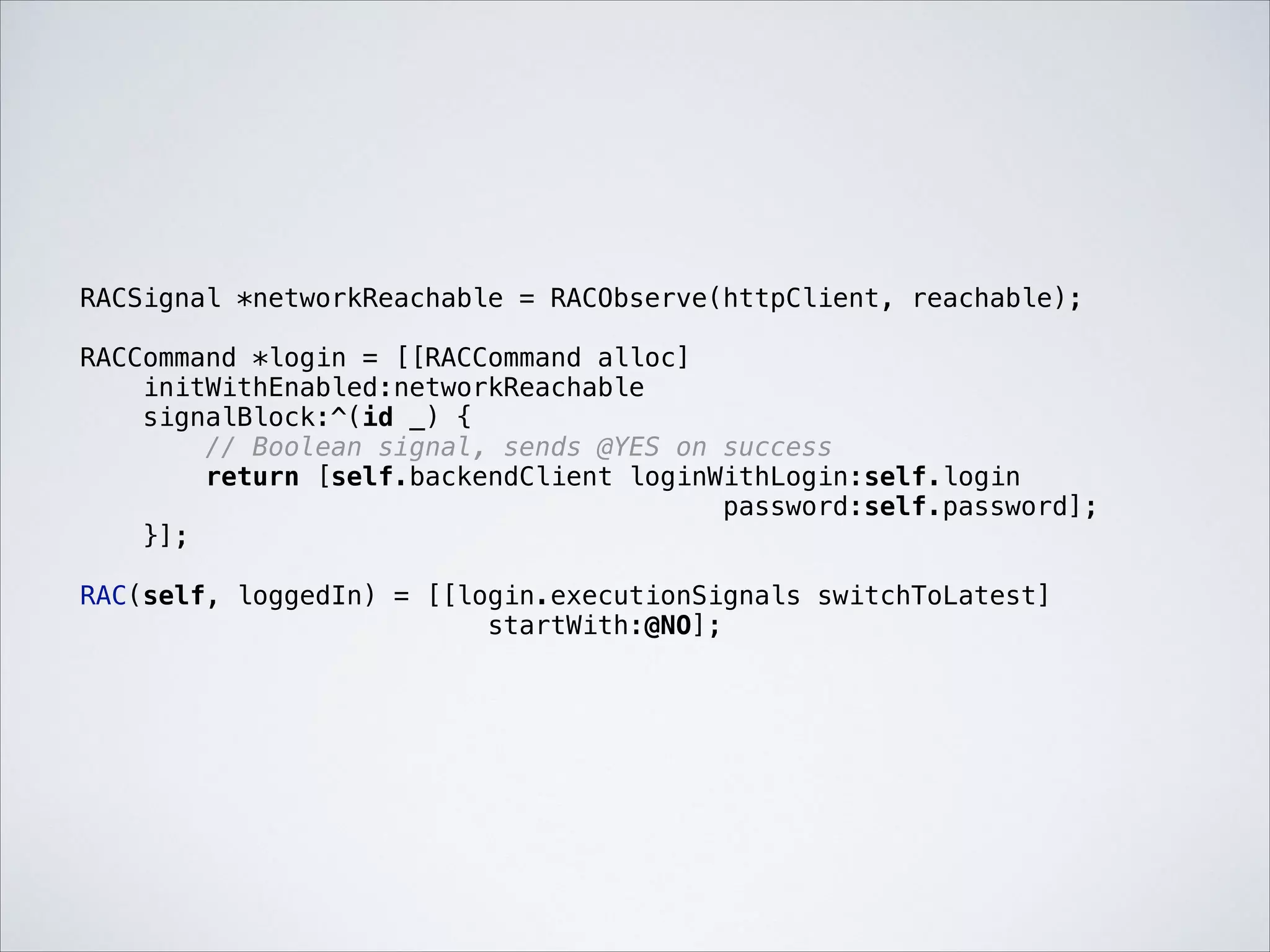 RACSignal *networkReachable = RACObserve(httpClient, reachable);

!

RACCommand *login = [[RACCommand alloc]
initWithEnabled:networkReachable
signalBlock:^(id _) {
// Boolean signal, sends @YES on success
return [self.backendClient loginWithLogin:self.login
password:self.password];
}];

!

RAC(self, loggedIn) = [[login.executionSignals switchToLatest]
startWith:@NO];

 