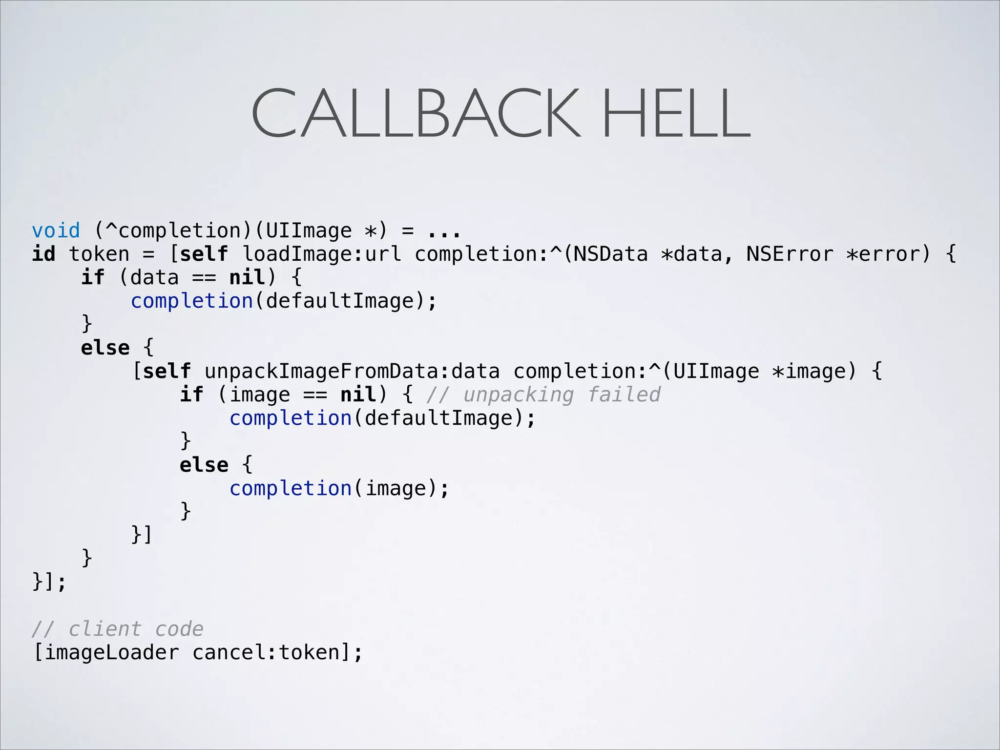 CALLBACK HELL
void (^completion)(UIImage *) = ...
id token = [self loadImage:url completion:^(NSData *data, NSError *error) {
if (data == nil) {
completion(defaultImage);
}
else {
[self unpackImageFromData:data completion:^(UIImage *image) {
if (image == nil) { // unpacking failed
completion(defaultImage);
}
else {
completion(image);
}
}]
}
}];

!

// client code
[imageLoader cancel:token];

!

 
