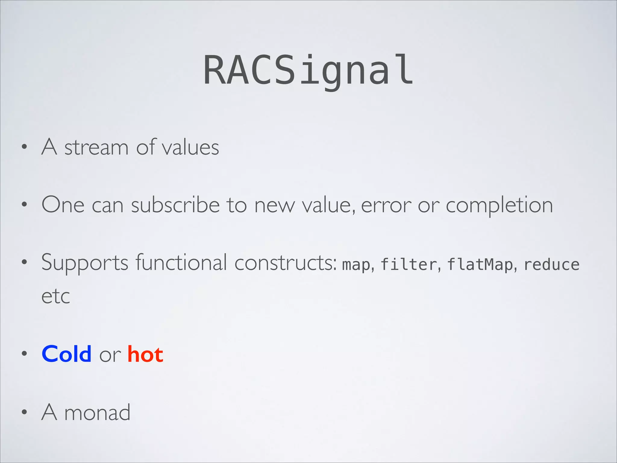RACSignal
•

A stream of values	


•

One can subscribe to new value, error or completion	


•

Supports functional constructs: map, filter, flatMap, reduce
etc	


•

Сold or hot	


•

A monad

 