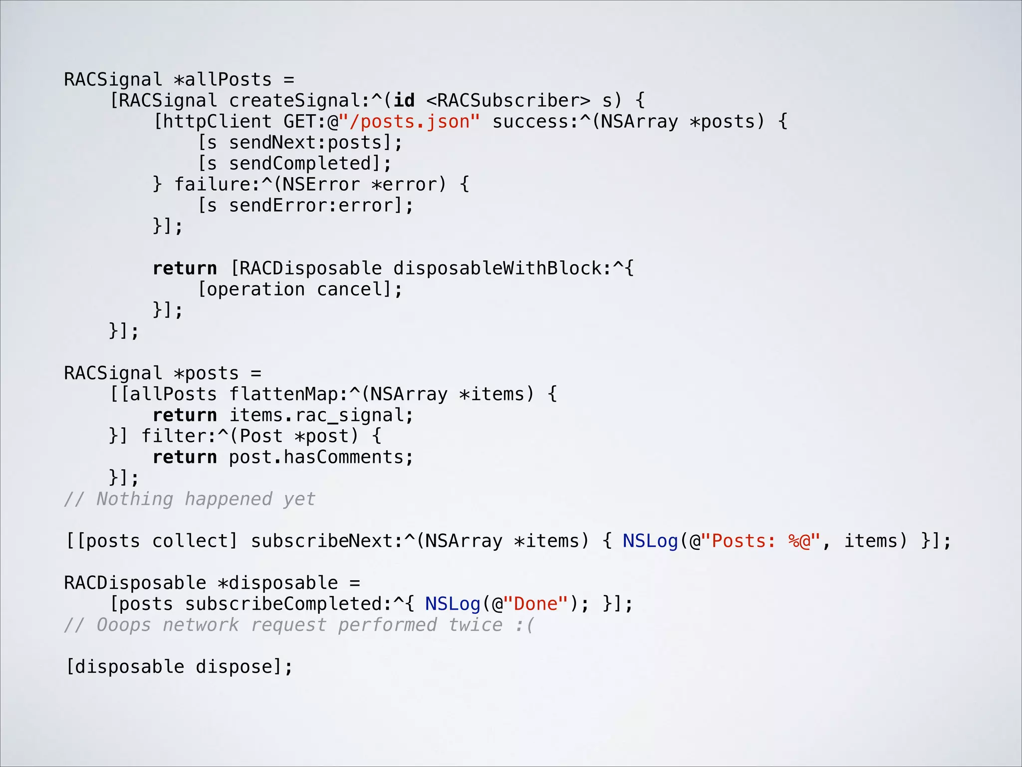 RACSignal *allPosts =
[RACSignal createSignal:^(id <RACSubscriber> s) {
[httpClient GET:@"/posts.json" success:^(NSArray *posts) {
[s sendNext:posts];
[s sendCompleted];
} failure:^(NSError *error) {
[s sendError:error];
}];

!

!

}];

return [RACDisposable disposableWithBlock:^{
[operation cancel];
}];

RACSignal *posts =
[[allPosts flattenMap:^(NSArray *items) {
return items.rac_signal;
}] filter:^(Post *post) {
return post.hasComments;
}];
// Nothing happened yet

!

[[posts collect] subscribeNext:^(NSArray *items) { NSLog(@"Posts: %@", items) }];

!

RACDisposable *disposable =
[posts subscribeCompleted:^{ NSLog(@"Done"); }];
// Ooops network request performed twice :(

!

[disposable dispose];

 