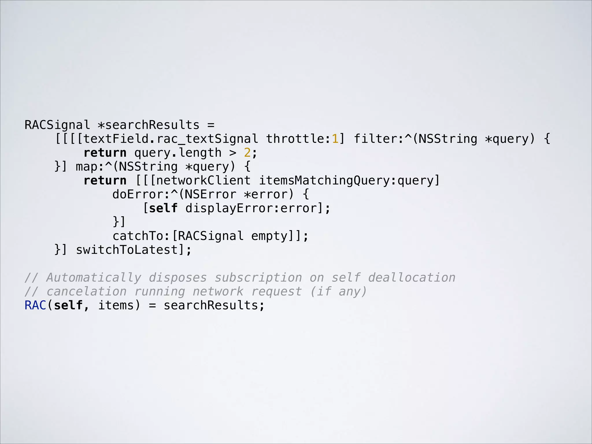 RACSignal *searchResults =
[[[[textField.rac_textSignal throttle:1] filter:^(NSString *query) {
return query.length > 2;
}] map:^(NSString *query) {
return [[[networkClient itemsMatchingQuery:query]
doError:^(NSError *error) {
[self displayError:error];
}]
catchTo:[RACSignal empty]];
}] switchToLatest];

!

// Automatically disposes subscription on self deallocation
// cancelation running network request (if any)
RAC(self, items) = searchResults;

 