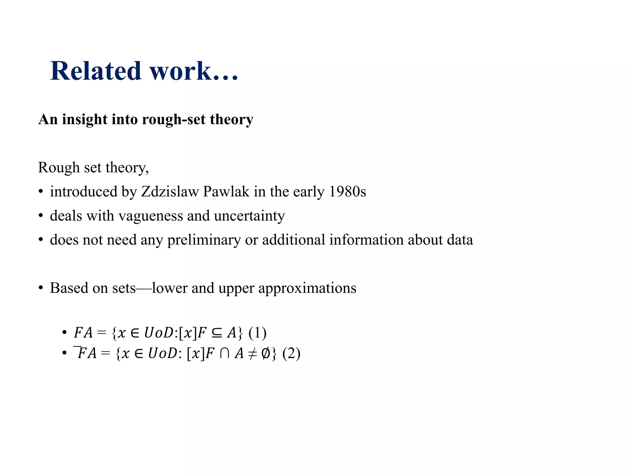Related work…
An insight into rough-set theory
Rough set theory,
• introduced by Zdzislaw Pawlak in the early 1980s
• deals with vagueness and uncertainty
• does not need any preliminary or additional information about data
• Based on sets—lower and upper approximations
• 𝐹𝐴 = {𝑥 ∈ 𝑈𝑜𝐷:[𝑥]𝐹 ⊆ 𝐴} (1)
• ̅𝐹𝐴 = {𝑥 ∈ 𝑈𝑜𝐷: [𝑥]𝐹 ∩ 𝐴 ≠ ∅} (2)
 